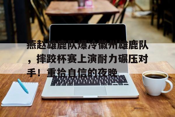 燕赵雄鹿队爆冷徽州雄鹿队，摔跤杯赛上演耐力碾压对手！重拾自信的夜晚